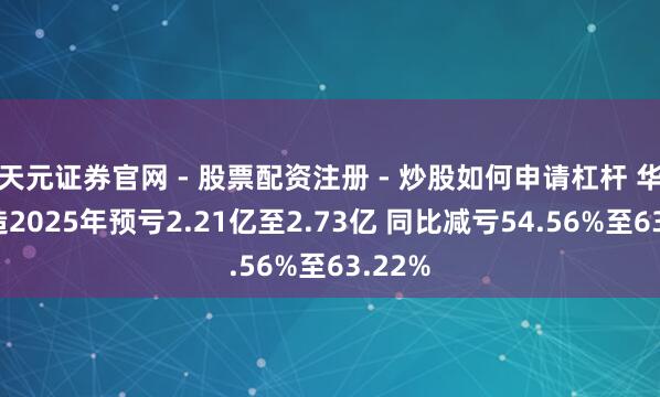 天元证券官网 - 股票配资注册 - 炒股如何申请杠杆 华大智造2025年预亏2.21亿至2.73亿 同比减亏54.56%至63.22%