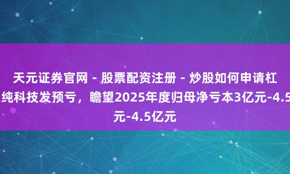 天元证券官网 - 股票配资注册 - 炒股如何申请杠杆 至纯科技发预亏，瞻望2025年度归母净亏本3亿元-4.5亿元