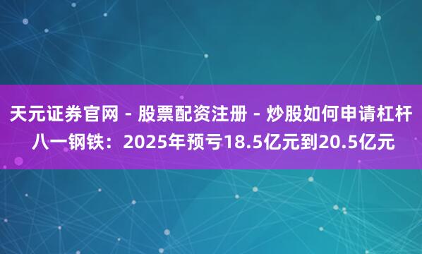 天元证券官网 - 股票配资注册 - 炒股如何申请杠杆 八一钢铁：2025年预亏18.5亿元到20.5亿元