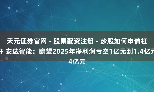 天元证券官网 - 股票配资注册 - 炒股如何申请杠杆 安达智能：瞻望2025年净利润亏空1亿元到1.4亿元