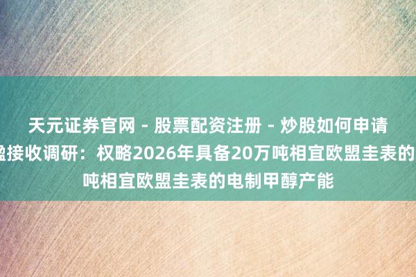天元证券官网 - 股票配资注册 - 炒股如何申请杠杆 中国天楹接收调研：权略2026年具备20万吨相宜欧盟圭表的电制甲醇产能