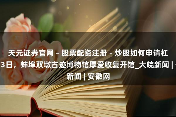 天元证券官网 - 股票配资注册 - 炒股如何申请杠杆 2月3日，蚌埠双墩古迹博物馆厚爱收复开馆_大皖新闻 | 安徽网