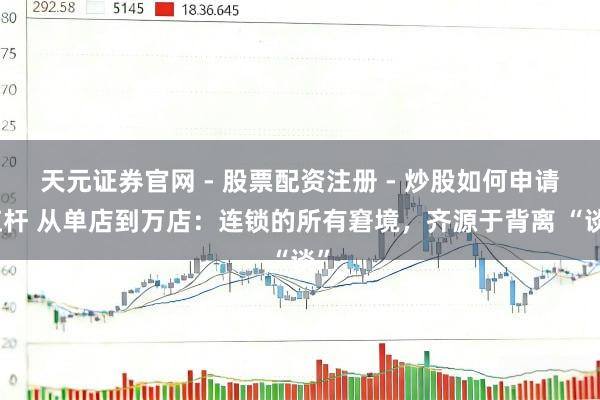 天元证券官网 - 股票配资注册 - 炒股如何申请杠杆 从单店到万店：连锁的所有窘境，齐源于背离 “谈”