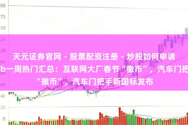 天元证券官网 - 股票配资注册 - 炒股如何申请杠杆 TechWeb一周热门汇总：互联网大厂春节“撒币”，汽车门把手新国标发布