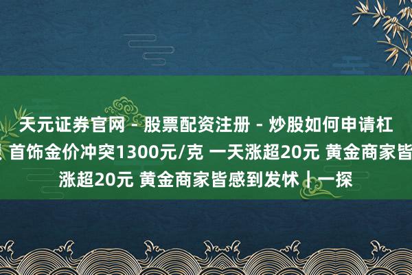 天元证券官网 - 股票配资注册 - 炒股如何申请杠杆 实探深圳水贝 首饰金价冲突1300元/克 一天涨超20元 黄金商家皆感到发怵｜一探