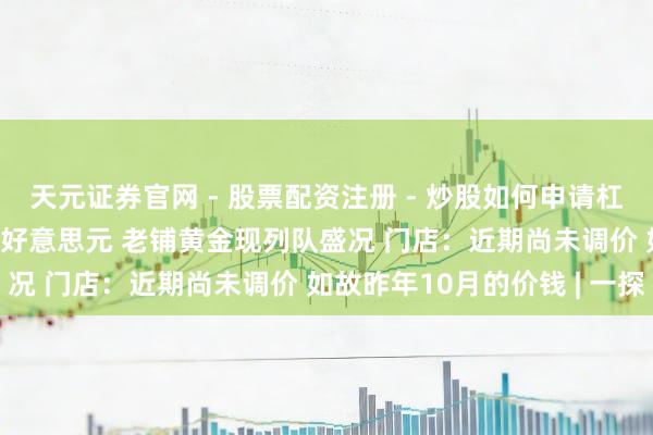 天元证券官网 - 股票配资注册 - 炒股如何申请杠杆 现货黄金冲破5100好意思元 老铺黄金现列队盛况 门店：近期尚未调价 如故昨年10月的价钱 | 一探