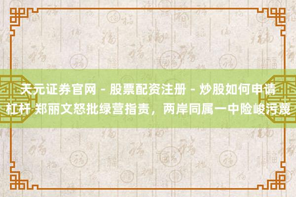 天元证券官网 - 股票配资注册 - 炒股如何申请杠杆 郑丽文怒批绿营指责，两岸同属一中险峻污蔑