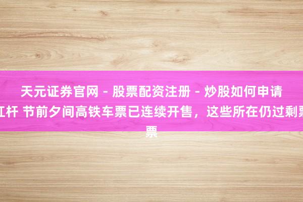 天元证券官网 - 股票配资注册 - 炒股如何申请杠杆 节前夕间高铁车票已连续开售，这些所在仍过剩票