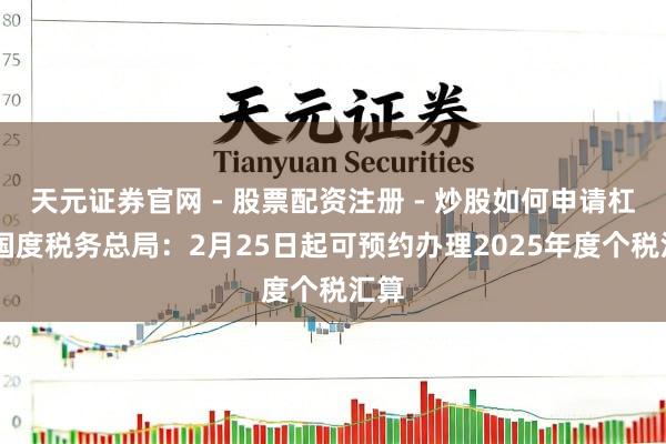 天元证券官网 - 股票配资注册 - 炒股如何申请杠杆 国度税务总局：2月25日起可预约办理2025年度个税汇算