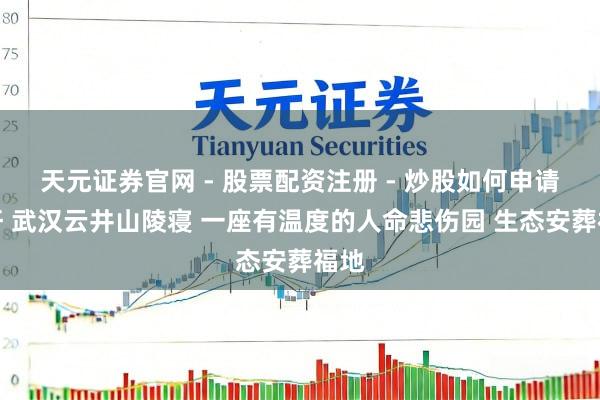 天元证券官网 - 股票配资注册 - 炒股如何申请杠杆 武汉云井山陵寝 一座有温度的人命悲伤园 生态安葬福地