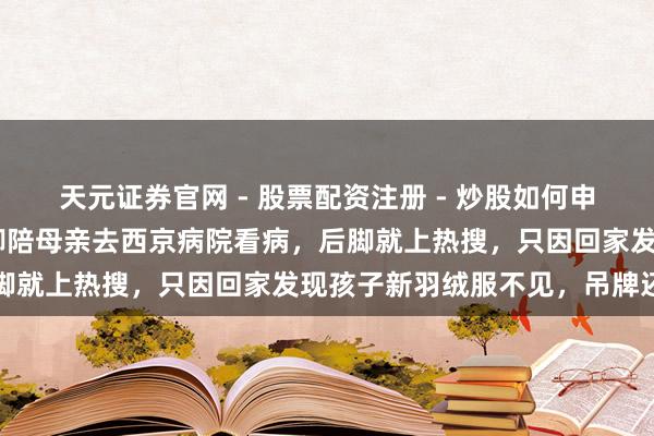 天元证券官网 - 股票配资注册 - 炒股如何申请杠杆 西安小姐小赵前脚陪母亲去西京病院看病，后脚就上热搜，只因回家发现孩子新羽绒服不见，吊牌还在