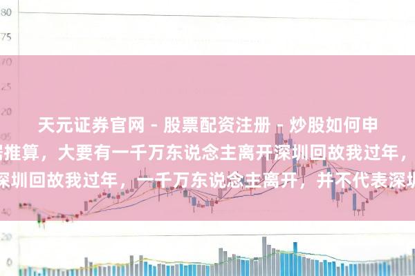 天元证券官网 - 股票配资注册 - 炒股如何申请杠杆 春节技术公开数据推算，大要有一千万东说念主离开深圳回故我过年，一千万东说念主离开，并不代表深圳等于一座