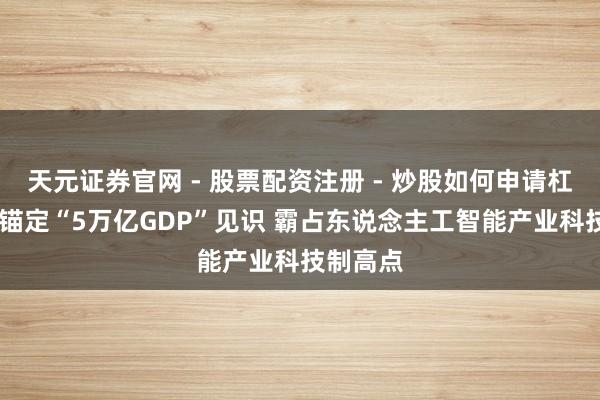天元证券官网 - 股票配资注册 - 炒股如何申请杠杆 深圳锚定“5万亿GDP”见识 霸占东说念主工智能产业科技制高点