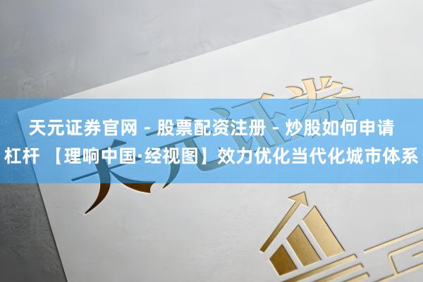 天元证券官网 - 股票配资注册 - 炒股如何申请杠杆 【理响中国·经视图】效力优化当代化城市体系